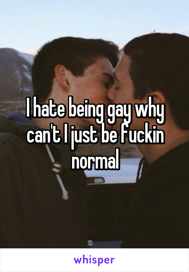 I hate being gay why can't I just be fuckin normal