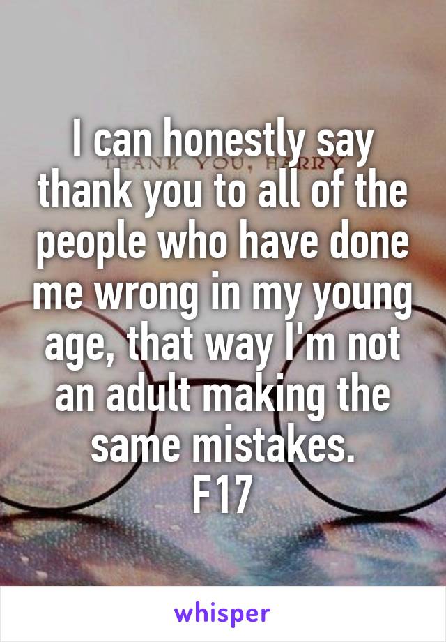 I can honestly say thank you to all of the people who have done me wrong in my young age, that way I'm not an adult making the same mistakes.
F17