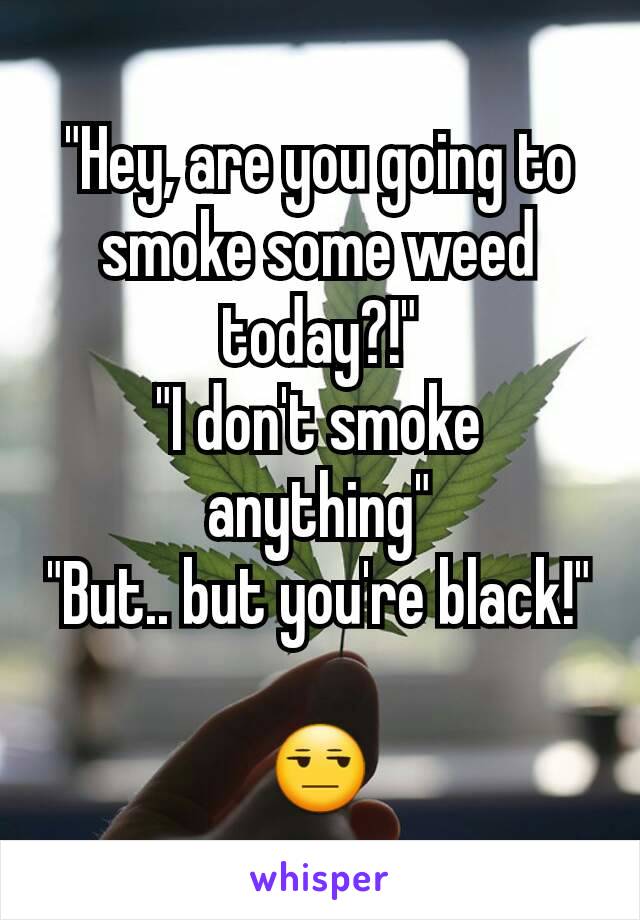 "Hey, are you going to smoke some weed today?!"
"I don't smoke anything"
"But.. but you're black!"

😒