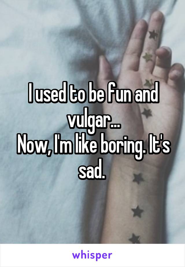 I used to be fun and vulgar...
Now, I'm like boring. It's sad. 