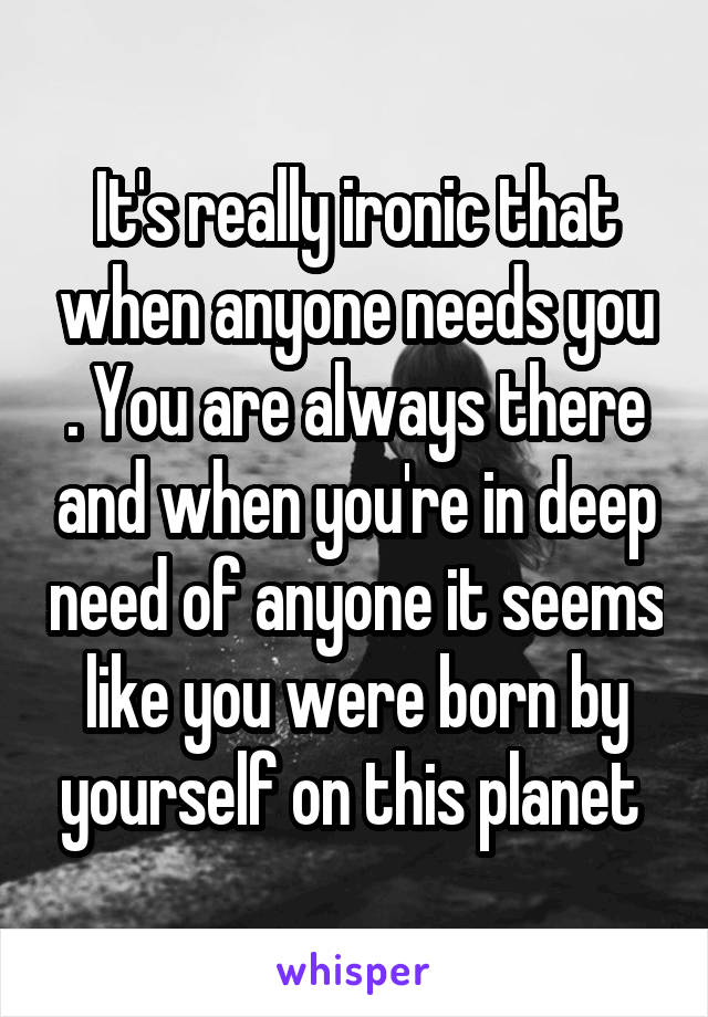 It's really ironic that when anyone needs you . You are always there and when you're in deep need of anyone it seems like you were born by yourself on this planet 