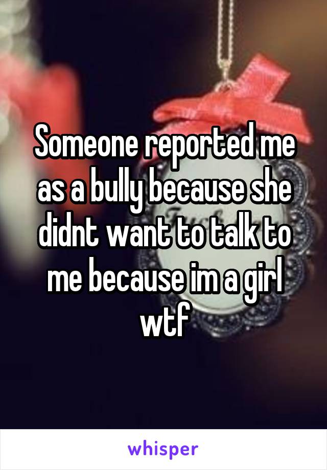 Someone reported me as a bully because she didnt want to talk to me because im a girl wtf