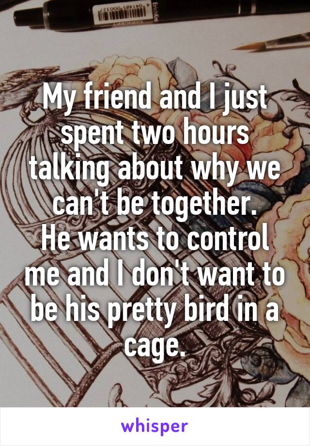 My friend and I just spent two hours talking about why we can't be together.
He wants to control me and I don't want to be his pretty bird in a cage.