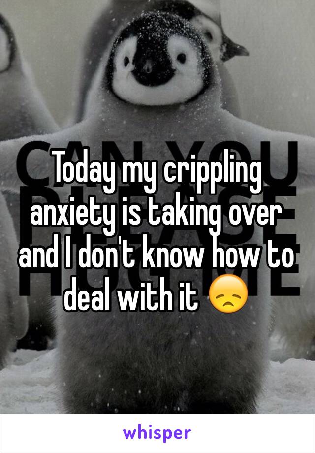 Today my crippling anxiety is taking over and I don't know how to deal with it 😞