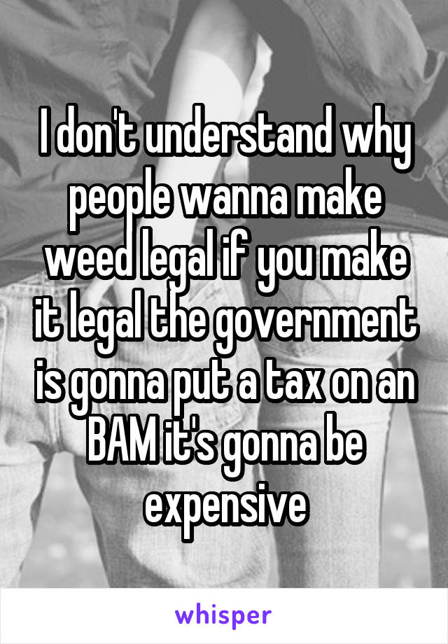 I don't understand why people wanna make weed legal if you make it legal the government is gonna put a tax on an BAM it's gonna be expensive