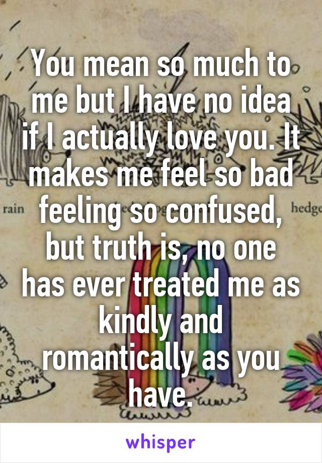 You mean so much to me but I have no idea if I actually love you. It makes me feel so bad feeling so confused, but truth is, no one has ever treated me as kindly and romantically as you have.