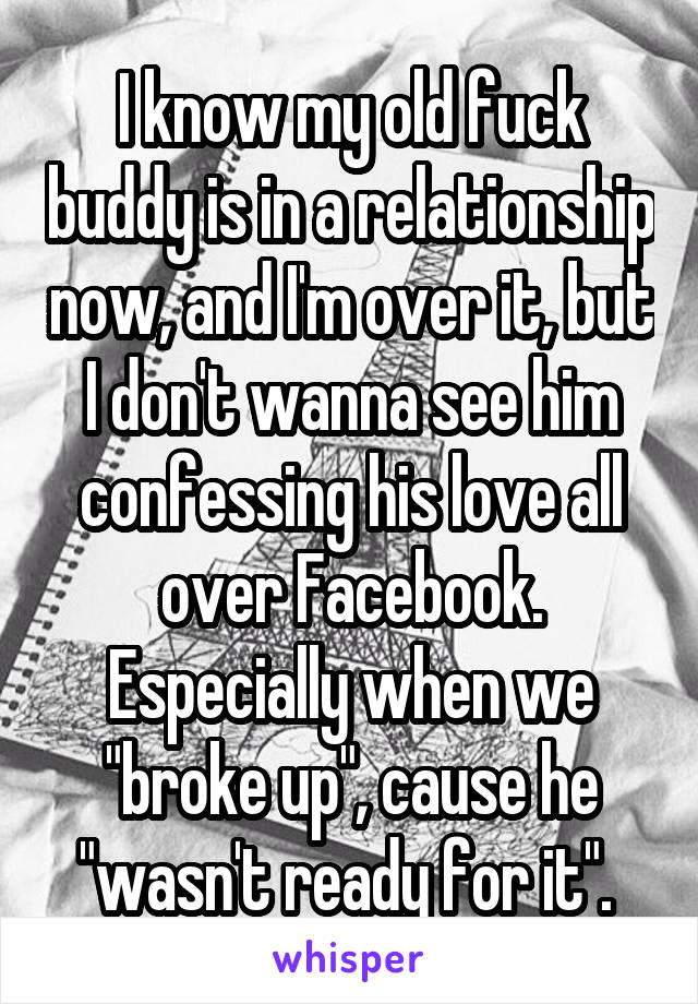 I know my old fuck buddy is in a relationship now, and I'm over it, but I don't wanna see him confessing his love all over Facebook. Especially when we "broke up", cause he "wasn't ready for it". 