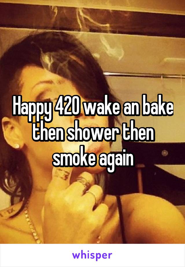 Happy 420 wake an bake then shower then smoke again
