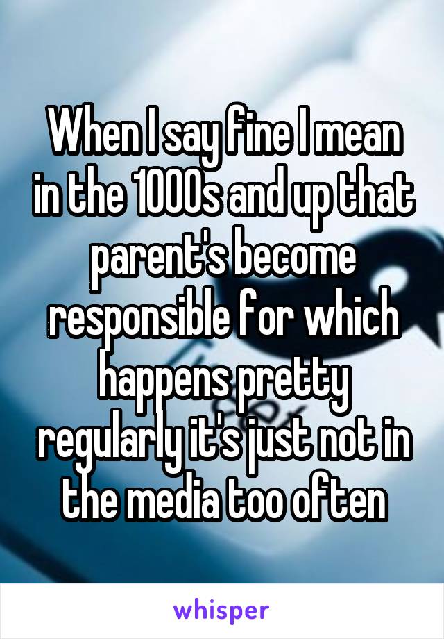 When I say fine I mean in the 1000s and up that parent's become responsible for which happens pretty regularly it's just not in the media too often