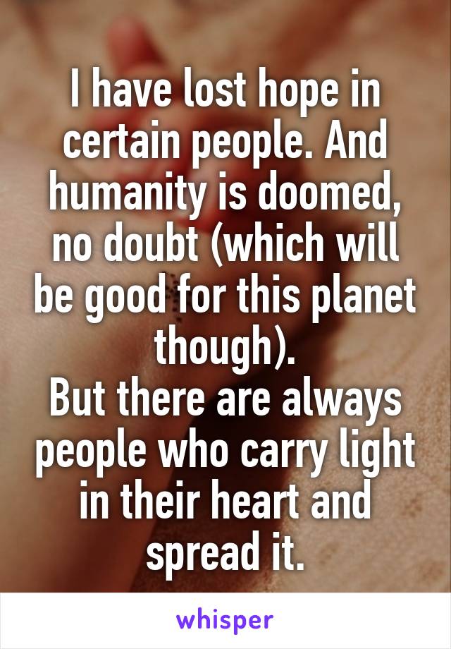 I have lost hope in certain people. And humanity is doomed, no doubt (which will be good for this planet though).
But there are always people who carry light in their heart and spread it.