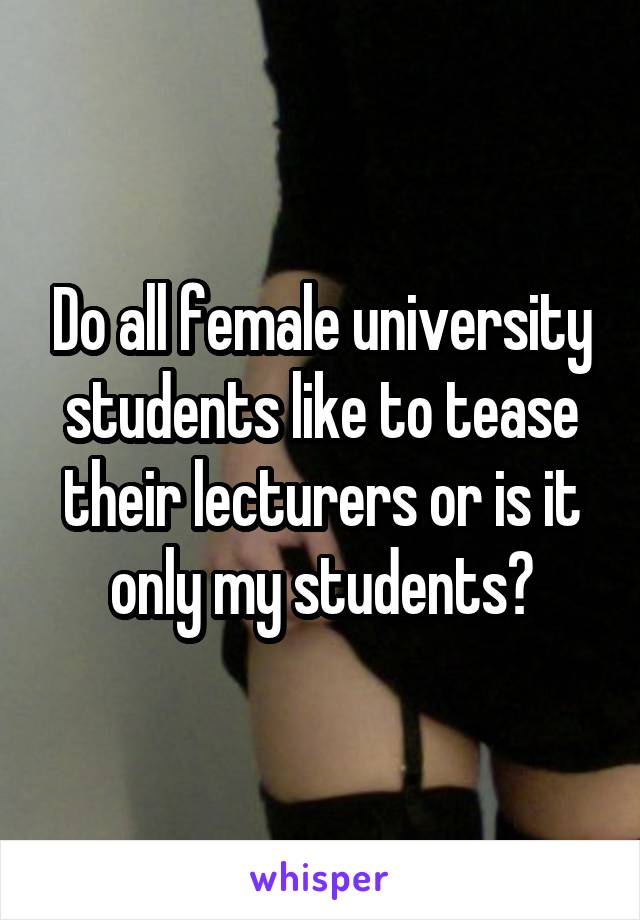 Do all female university students like to tease their lecturers or is it only my students?