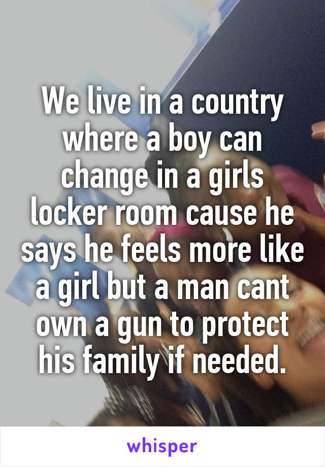 We live in a country where a boy can change in a girls locker room cause he says he feels more like a girl but a man cant own a gun to protect his family if needed.