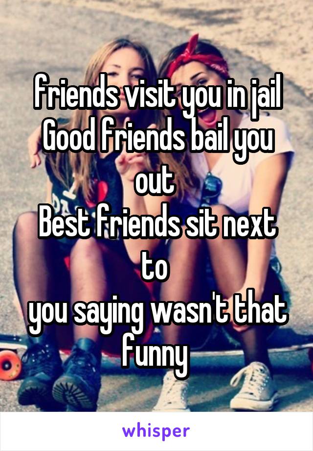 friends visit you in jail
Good friends bail you out 
Best friends sit next to 
you saying wasn't that funny 