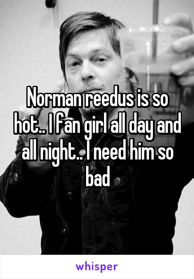 Norman reedus is so hot.. I fan girl all day and all night.. I need him so bad