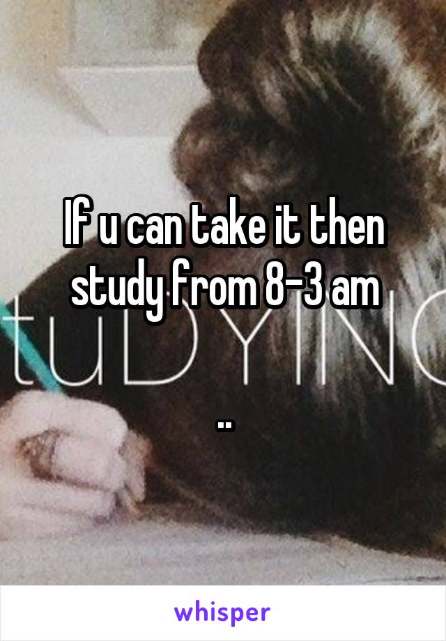 If u can take it then study from 8-3 am

..