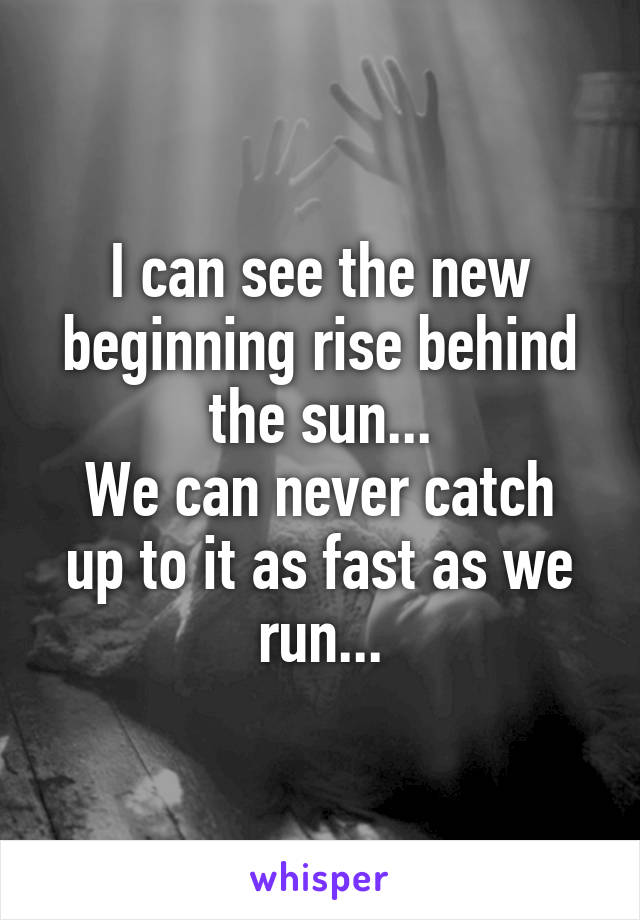 I can see the new beginning rise behind the sun...
We can never catch up to it as fast as we run...