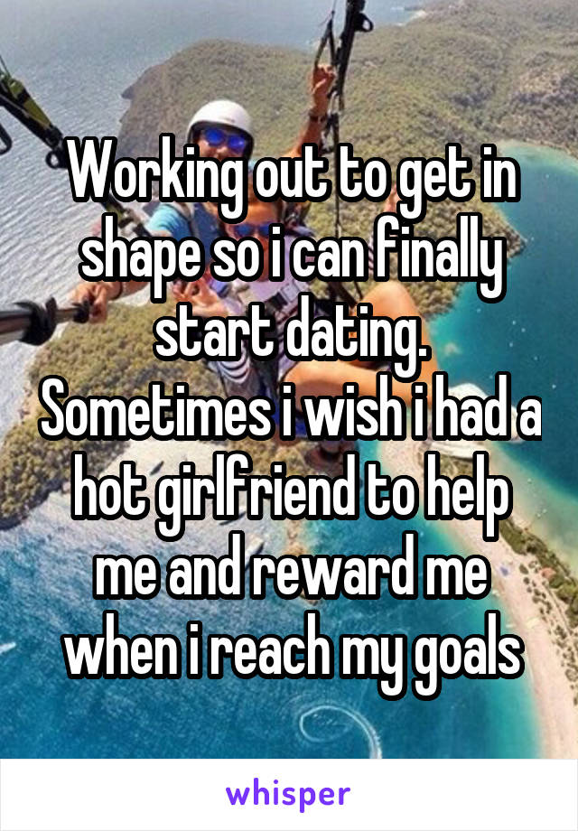 Working out to get in shape so i can finally start dating. Sometimes i wish i had a hot girlfriend to help me and reward me when i reach my goals