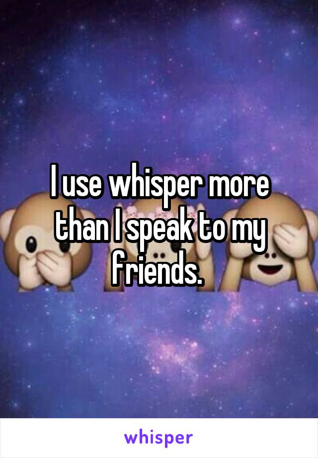 I use whisper more than I speak to my friends. 