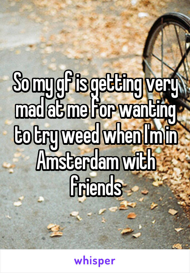 So my gf is getting very mad at me for wanting to try weed when I'm in Amsterdam with friends
