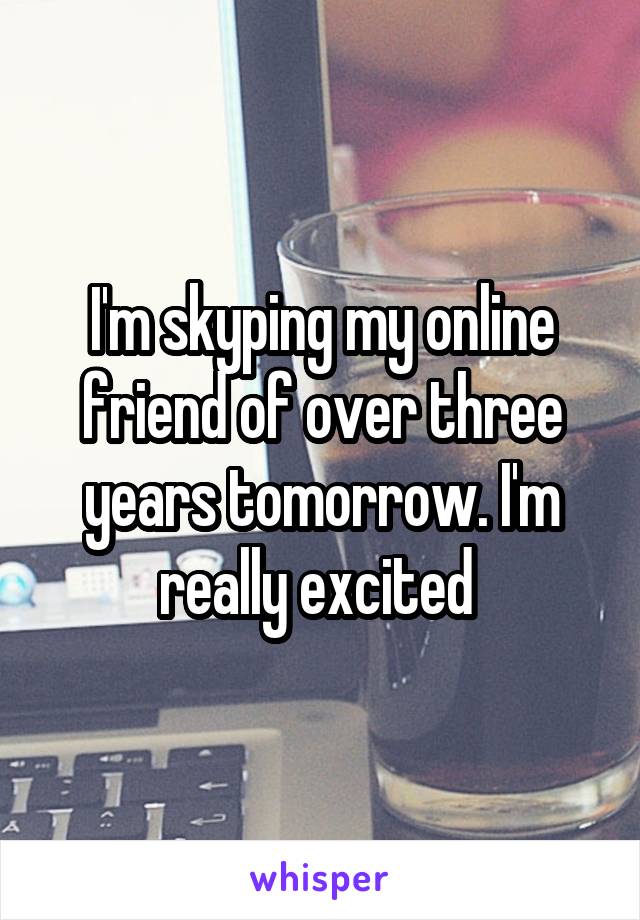 I'm skyping my online friend of over three years tomorrow. I'm really excited 