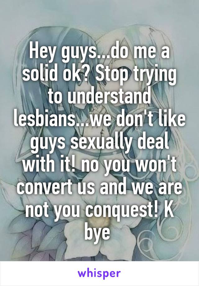Hey guys...do me a solid ok? Stop trying to understand lesbians...we don't like guys sexually deal with it! no you won't convert us and we are not you conquest! K bye 