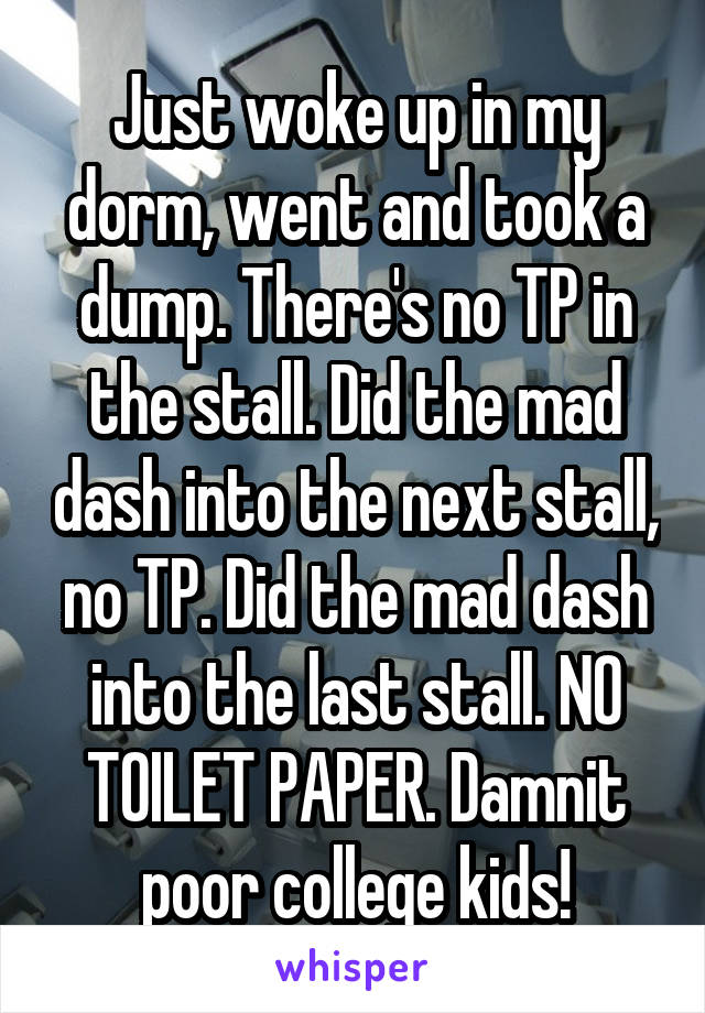Just woke up in my dorm, went and took a dump. There's no TP in the stall. Did the mad dash into the next stall, no TP. Did the mad dash into the last stall. NO TOILET PAPER. Damnit poor college kids!