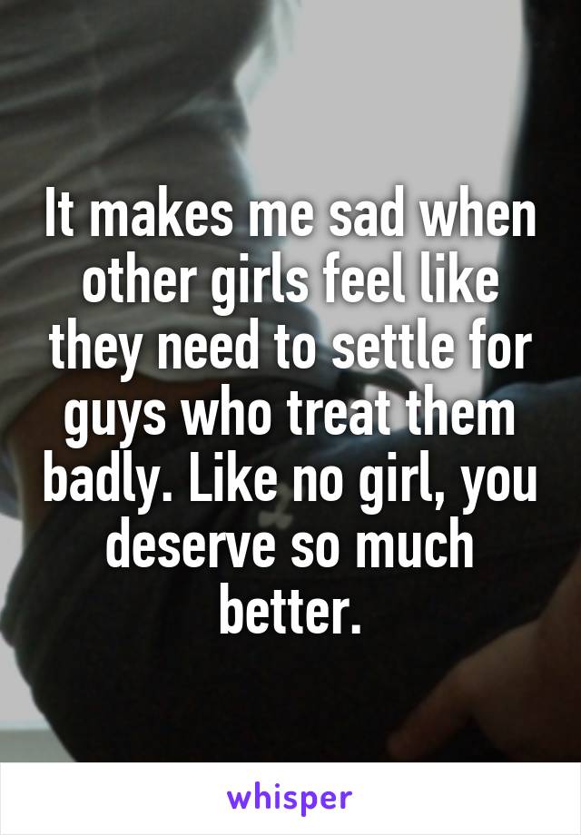 It makes me sad when other girls feel like they need to settle for guys who treat them badly. Like no girl, you deserve so much better.