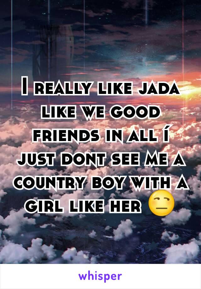 I really like jada like we good friends in all í just dont see me a country boy with a girl like her 😒