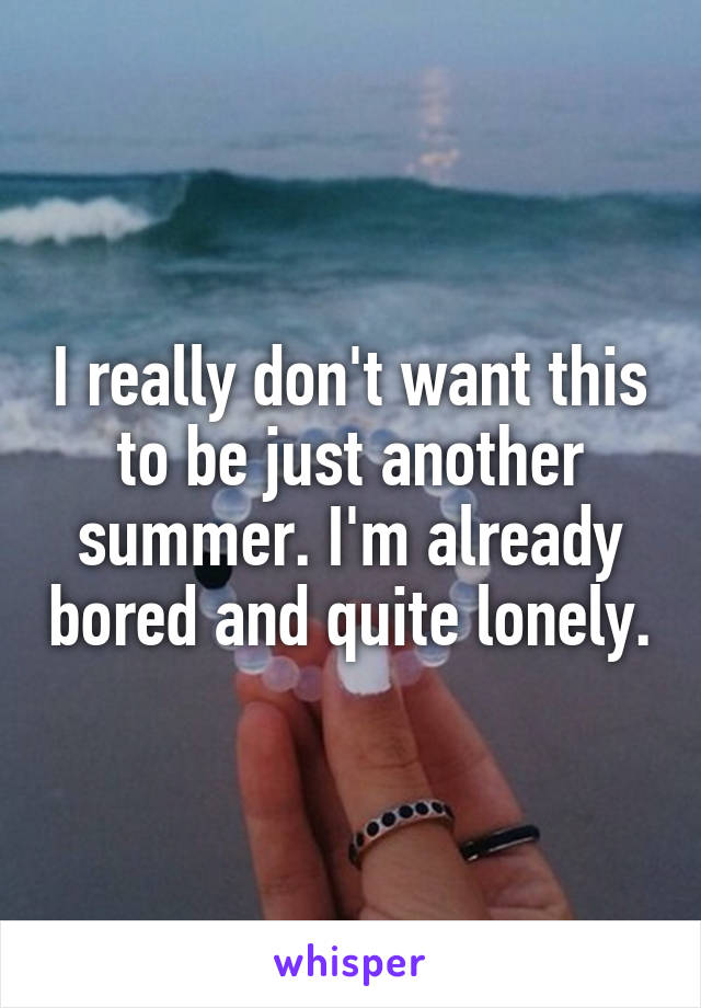 I really don't want this to be just another summer. I'm already bored and quite lonely.