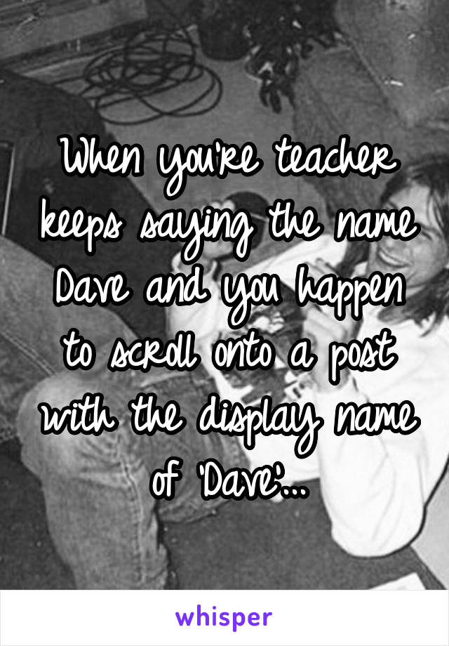 When you're teacher keeps saying the name Dave and you happen to scroll onto a post with the display name of 'Dave'...