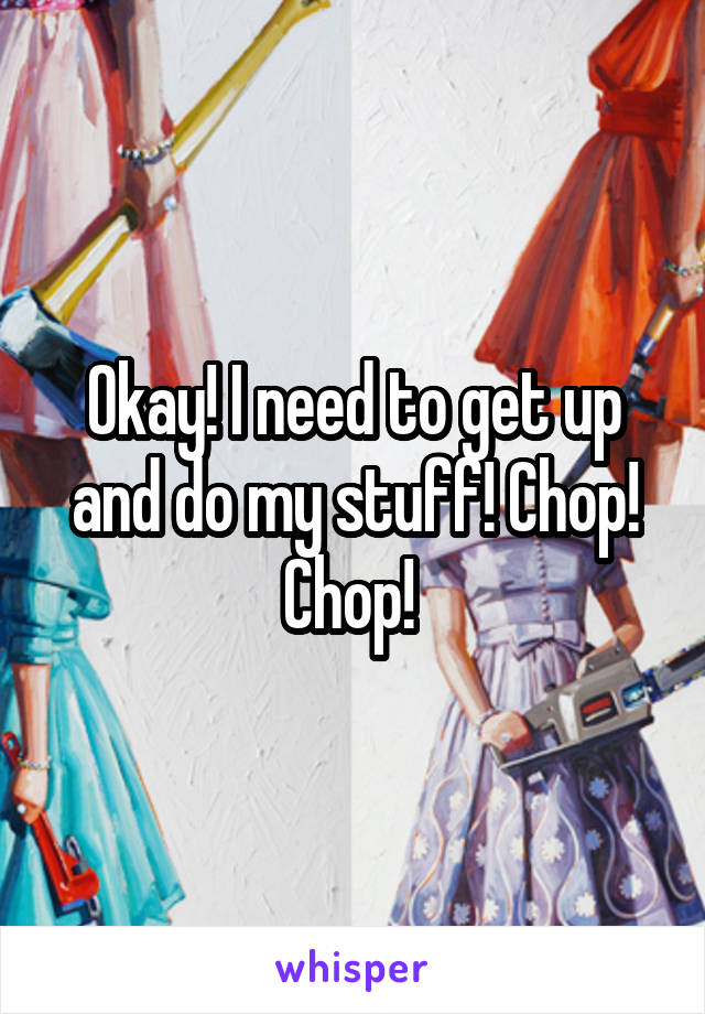 Okay! I need to get up and do my stuff! Chop! Chop! 