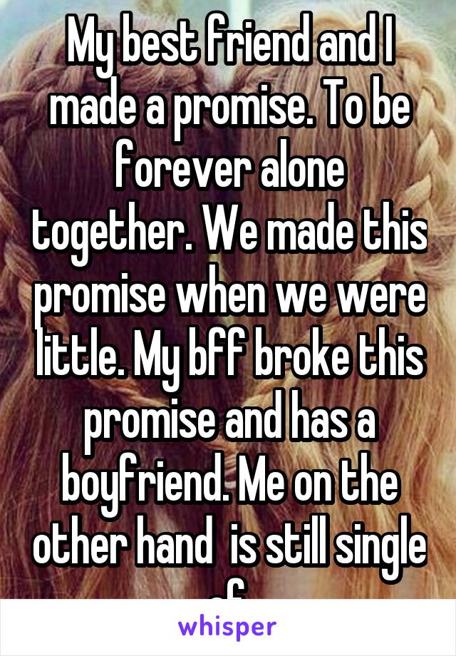 My best friend and I made a promise. To be forever alone together. We made this promise when we were little. My bff broke this promise and has a boyfriend. Me on the other hand  is still single af.