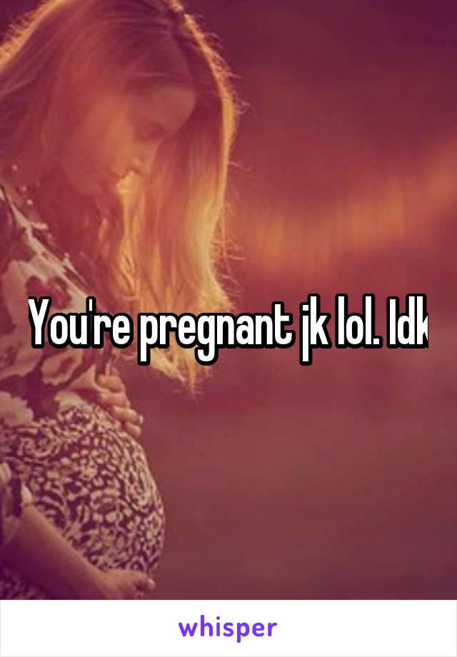 You're pregnant jk lol. Idk
