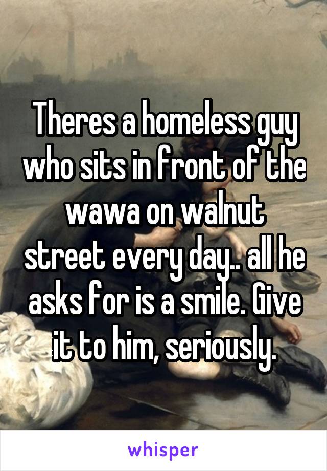 Theres a homeless guy who sits in front of the wawa on walnut street every day.. all he asks for is a smile. Give it to him, seriously.