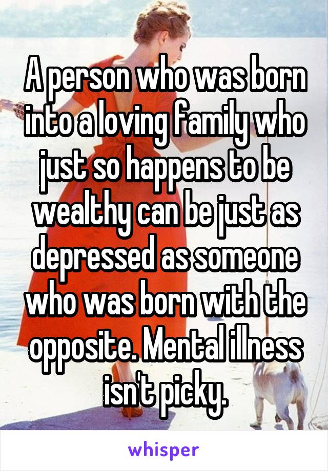 A person who was born into a loving family who just so happens to be wealthy can be just as depressed as someone who was born with the opposite. Mental illness isn't picky.
