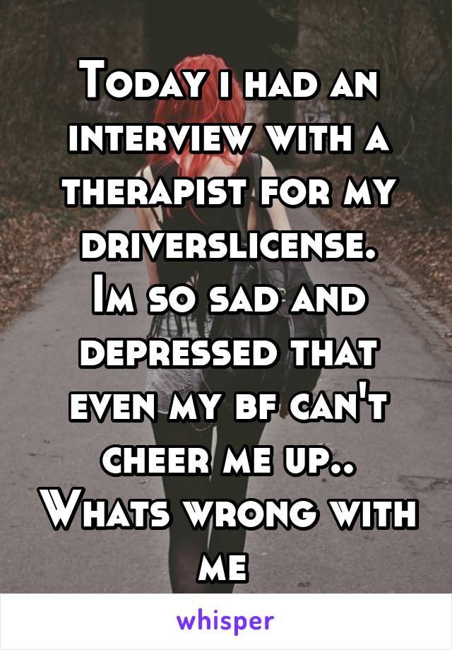 Today i had an interview with a therapist for my driverslicense.
Im so sad and depressed that even my bf can't cheer me up.. Whats wrong with me 