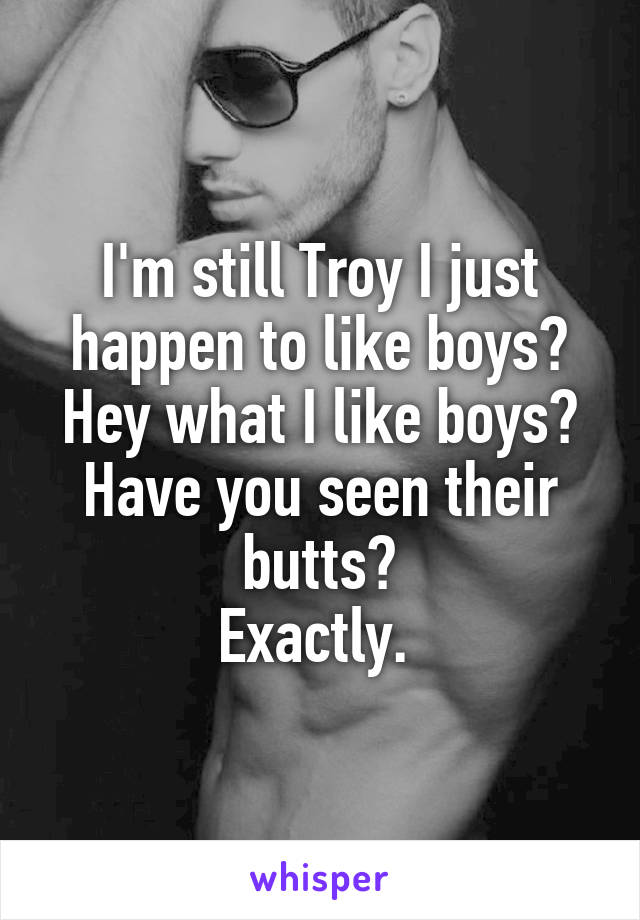 I'm still Troy I just happen to like boys?
Hey what I like boys?
Have you seen their butts?
Exactly. 