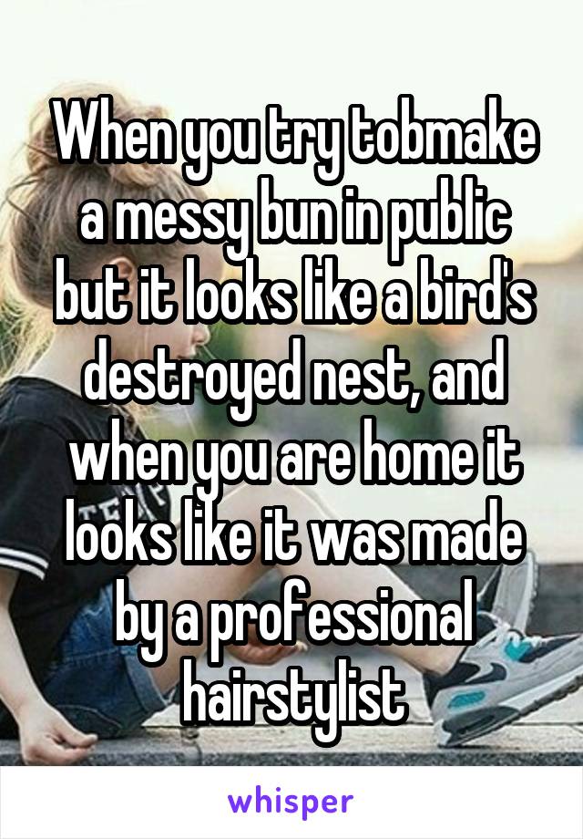 When you try tobmake a messy bun in public but it looks like a bird's destroyed nest, and when you are home it looks like it was made by a professional hairstylist