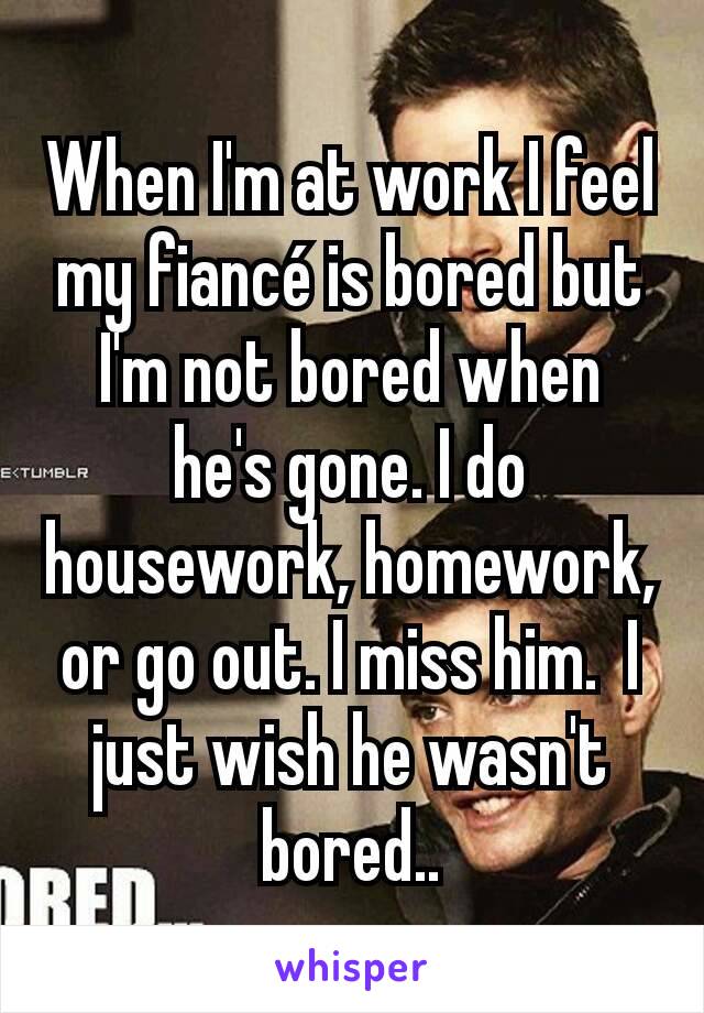When I'm at work I feel my fiancé is bored but I'm not bored when he's gone. I do housework, homework, or go out. I miss him.  I just wish he wasn't bored..