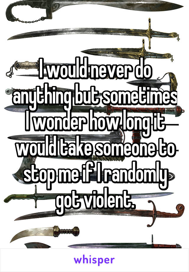 I would never do anything but sometimes I wonder how long it would take someone to stop me if I randomly got violent.