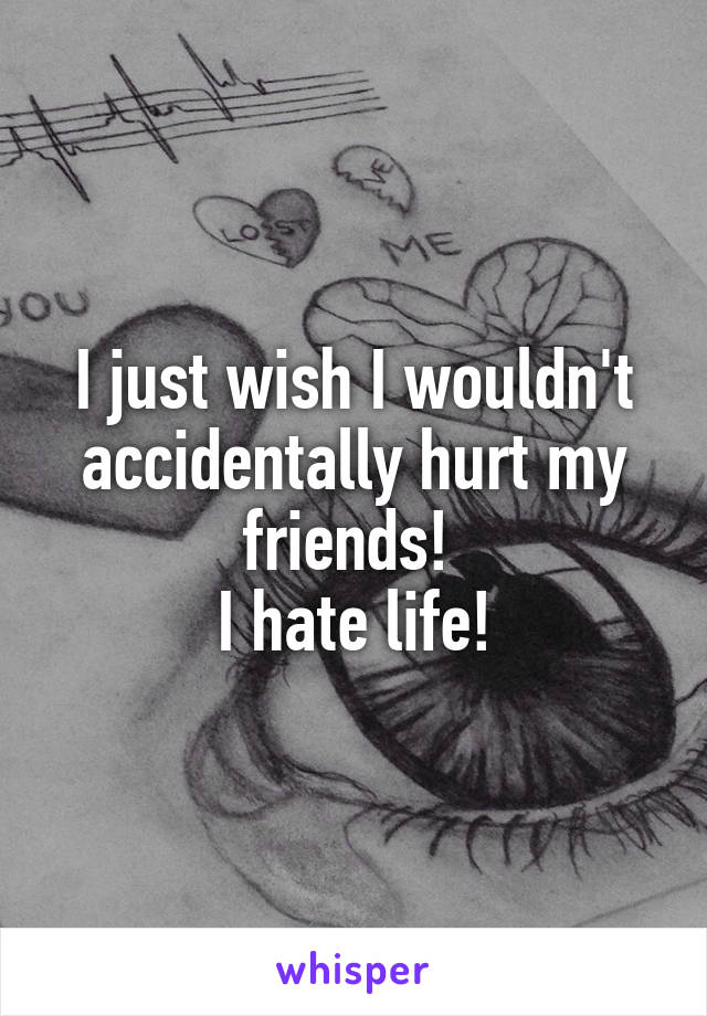 I just wish I wouldn't accidentally hurt my friends! 
I hate life!