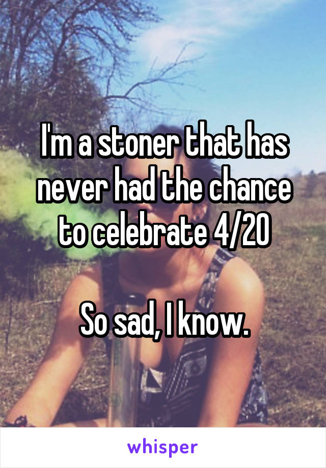 I'm a stoner that has never had the chance to celebrate 4/20

So sad, I know.