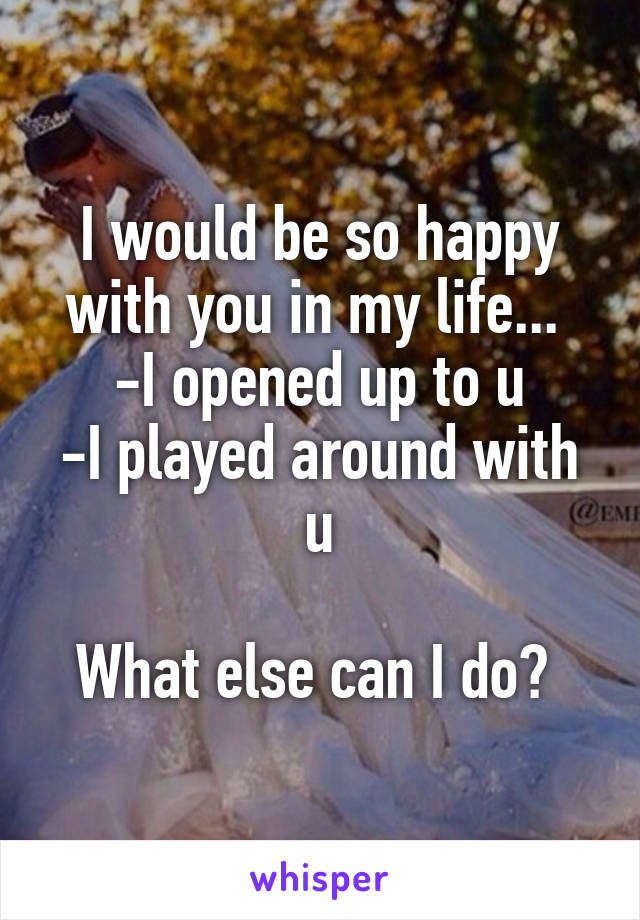 I would be so happy with you in my life... 
-I opened up to u
-I played around with u

What else can I do? 