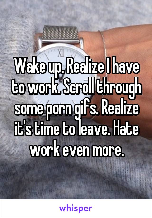 Wake up. Realize I have to work. Scroll through some porn gifs. Realize it's time to leave. Hate work even more.