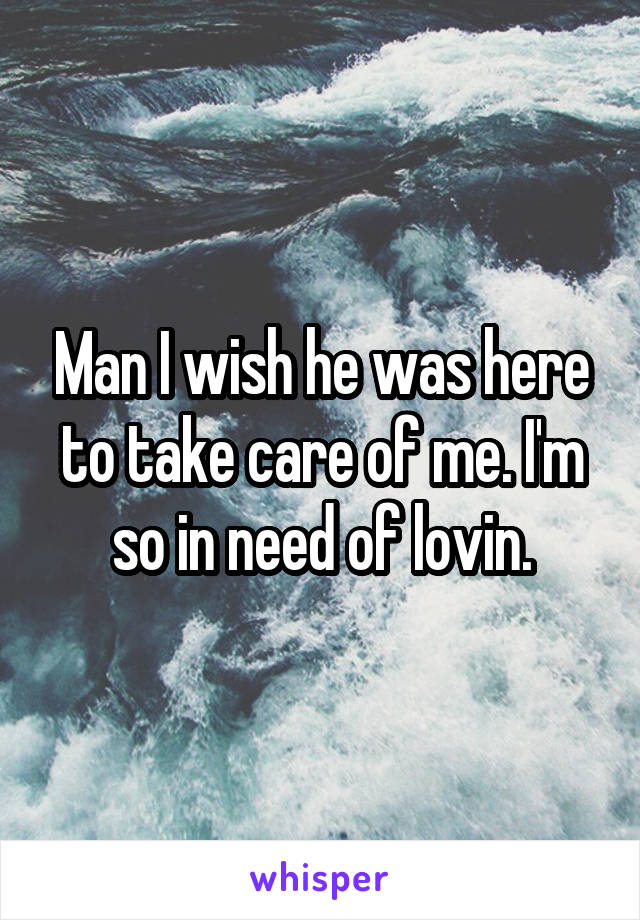 Man I wish he was here to take care of me. I'm so in need of lovin.