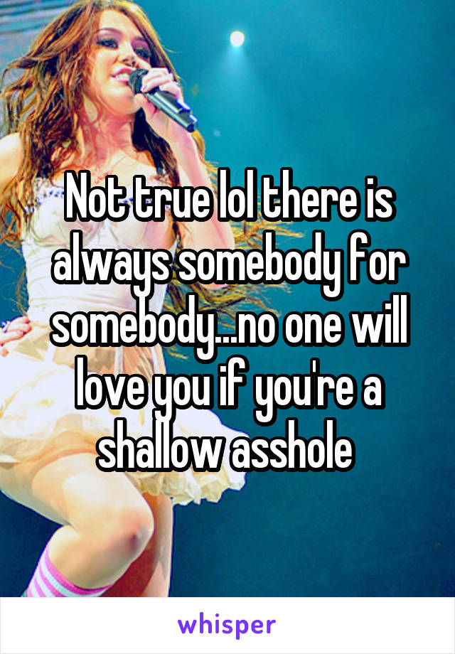 Not true lol there is always somebody for somebody...no one will love you if you're a shallow asshole 