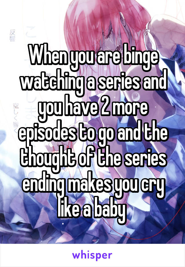 When you are binge watching a series and you have 2 more episodes to go and the thought of the series ending makes you cry like a baby 