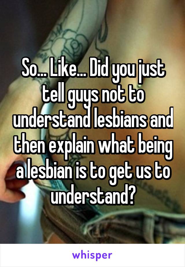 So... Like... Did you just tell guys not to understand lesbians and then explain what being a lesbian is to get us to understand?