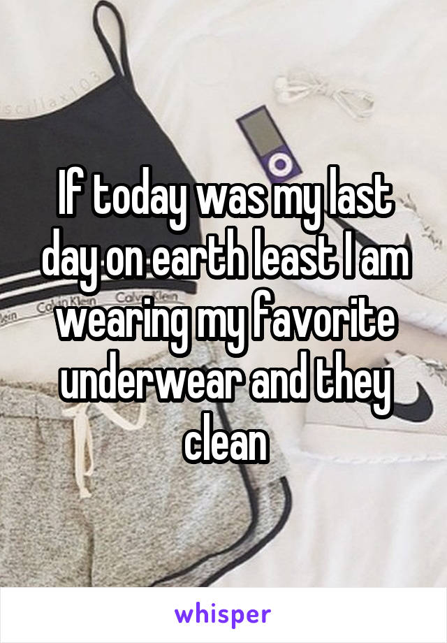 If today was my last day on earth least I am wearing my favorite underwear and they clean