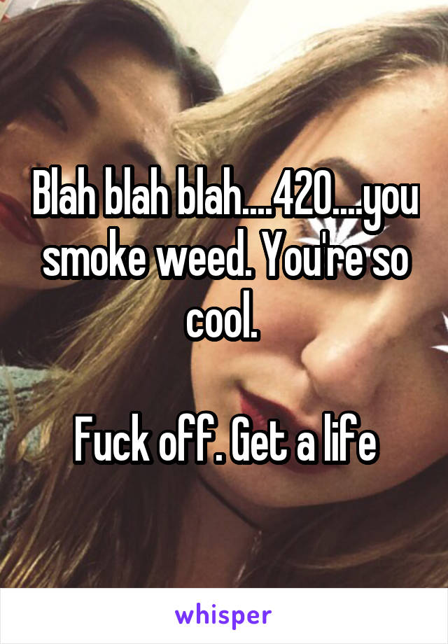 Blah blah blah....420....you smoke weed. You're so cool. 

Fuck off. Get a life